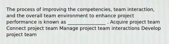 The process of improving the competencies, team interaction, and the overall team environment to enhance project performance is known as ________________ . Acquire project team Connect project team Manage project team interactions Develop project team