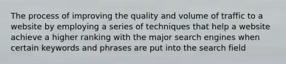 The process of improving the quality and volume of traffic to a website by employing a series of techniques that help a website achieve a higher ranking with the major search engines when certain keywords and phrases are put into the search field