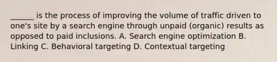 ______ is the process of improving the volume of traffic driven to one's site by a search engine through unpaid (organic) results as opposed to paid inclusions. A. Search engine optimization B. Linking C. Behavioral targeting D. Contextual targeting