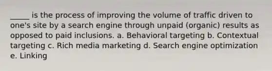 _____ is the process of improving the volume of traffic driven to one's site by a search engine through unpaid (organic) results as opposed to paid inclusions. a. Behavioral targeting b. Contextual targeting c. Rich media marketing d. Search engine optimization e. Linking