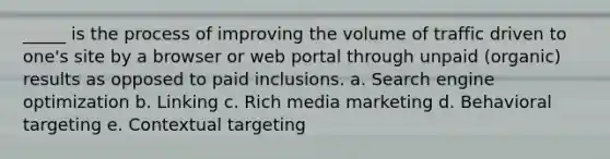 _____ is the process of improving the volume of traffic driven to one's site by a browser or web portal through unpaid (organic) results as opposed to paid inclusions. a. Search engine optimization b. Linking c. Rich media marketing d. Behavioral targeting e. Contextual targeting