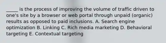 _____ is the process of improving the volume of traffic driven to one's site by a browser or web portal through unpaid (organic) results as opposed to paid inclusions. A. Search engine optimization B. Linking C. Rich media marketing D. Behavioral targeting E. Contextual targeting