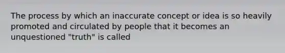 The process by which an inaccurate concept or idea is so heavily promoted and circulated by people that it becomes an unquestioned "truth" is called