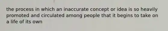 the process in which an inaccurate concept or idea is so heavily promoted and circulated among people that it begins to take on a life of its own