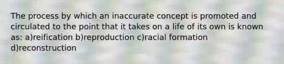 The process by which an inaccurate concept is promoted and circulated to the point that it takes on a life of its own is known as: a)reification b)reproduction c)racial formation d)reconstruction