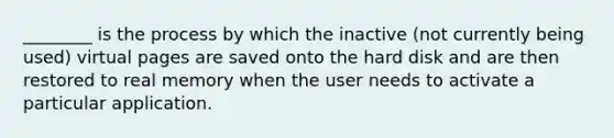 ________ is the process by which the inactive (not currently being used) virtual pages are saved onto the hard disk and are then restored to real memory when the user needs to activate a particular application.