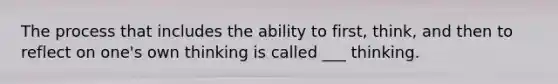 The process that includes the ability to first, think, and then to reflect on one's own thinking is called ___ thinking.