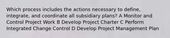 Which process includes the actions necessary to define, integrate, and coordinate all subsidiary plans? A Monitor and Control Project Work B Develop Project Charter C Perform Integrated Change Control D Develop Project Management Plan