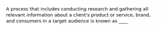 A process that includes conducting research and gathering all relevant information about a client's product or service, brand, and consumers in a target audience is known as ____