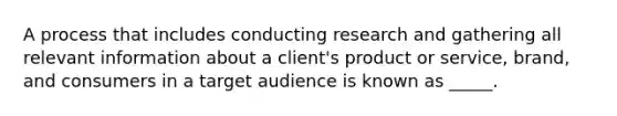 A process that includes conducting research and gathering all relevant information about a client's product or service, brand, and consumers in a target audience is known as _____.