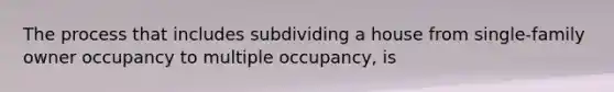 The process that includes subdividing a house from single-family owner occupancy to multiple occupancy, is