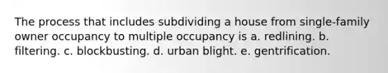 The process that includes subdividing a house from single-family owner occupancy to multiple occupancy is a. redlining. b. filtering. c. blockbusting. d. urban blight. e. gentrification.