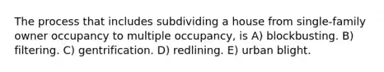 The process that includes subdividing a house from single-family owner occupancy to multiple occupancy, is A) blockbusting. B) filtering. C) gentrification. D) redlining. E) urban blight.