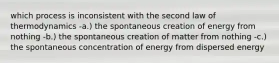 which process is inconsistent with the second law of thermodynamics -a.) the spontaneous creation of energy from nothing -b.) the spontaneous creation of matter from nothing -c.) the spontaneous concentration of energy from dispersed energy