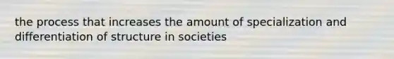 the process that increases the amount of specialization and differentiation of structure in societies