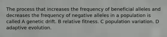 The process that increases the frequency of beneficial alleles and decreases the frequency of negative alleles in a population is called A genetic drift. B relative fitness. C population variation. D adaptive evolution.