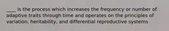 ____ is the process which increases the frequency or number of adaptive traits through time and operates on the principles of variation, heritability, and differential reproductive systems
