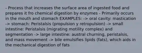 - Process that increases the surface area of ingested food and prepares it fro chemical digestion by enzymes - Primarily occurs in <a href='https://www.questionai.com/knowledge/krBoWYDU6j-the-mouth' class='anchor-knowledge'>the mouth</a> and stomach EXAMPLES: -> oral cavity: mastication -> stomach: Peristalsis (propulsion y retropulsion) -> small intestine: Peristalsis (migrating motility complex) and segmentation -> large intestine: austral churning, peristalsis, and mass movement -> bile emulsifies lipids (fats), which aids in the mechanical digestion of fats