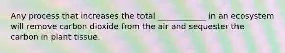 Any process that increases the total ____________ in an ecosystem will remove carbon dioxide from the air and sequester the carbon in plant tissue.