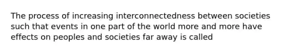 The process of increasing interconnectedness between societies such that events in one part of the world more and more have effects on peoples and societies far away is called