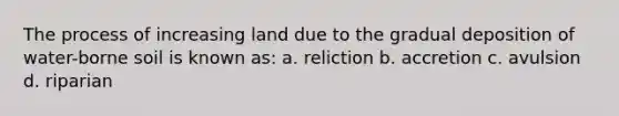 The process of increasing land due to the gradual deposition of water-borne soil is known as: a. reliction b. accretion c. avulsion d. riparian