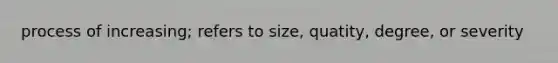 process of increasing; refers to size, quatity, degree, or severity