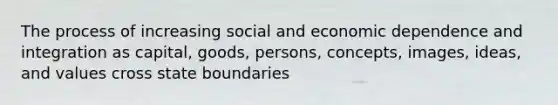 The process of increasing social and economic dependence and integration as capital, goods, persons, concepts, images, ideas, and values cross state boundaries