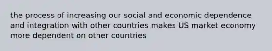 the process of increasing our social and economic dependence and integration with other countries makes US market economy more dependent on other countries