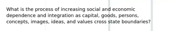 What is the process of increasing social and economic dependence and integration as capital, goods, persons, concepts, images, ideas, and values cross state boundaries?