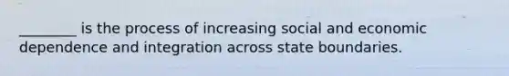 ________ is the process of increasing social and economic dependence and integration across state boundaries.