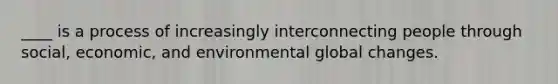 ____ is a process of increasingly interconnecting people through social, economic, and environmental global changes.