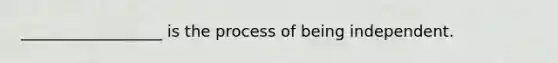 __________________ is the process of being independent.