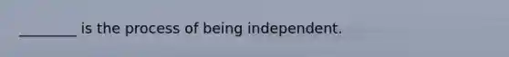 ________ is the process of being independent.