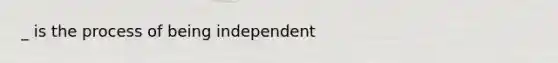 _ is the process of being independent