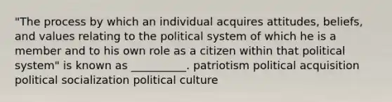 "The process by which an individual acquires attitudes, beliefs, and values relating to the political system of which he is a member and to his own role as a citizen within that political system" is known as __________. patriotism political acquisition political socialization political culture