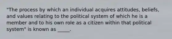 "The process by which an individual acquires attitudes, beliefs, and values relating to the political system of which he is a member and to his own role as a citizen within that political system" is known as _____.