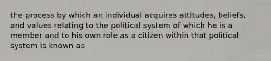 the process by which an individual acquires attitudes, beliefs, and values relating to the political system of which he is a member and to his own role as a citizen within that political system is known as