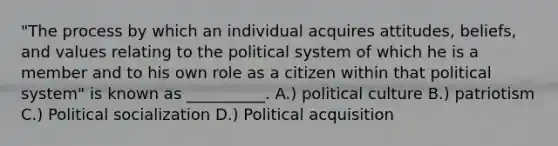 "The process by which an individual acquires attitudes, beliefs, and values relating to the political system of which he is a member and to his own role as a citizen within that political system" is known as __________. A.) political culture B.) patriotism C.) Political socialization D.) Political acquisition