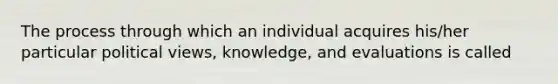 The process through which an individual acquires his/her particular political views, knowledge, and evaluations is called