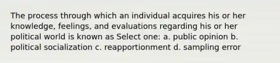 The process through which an individual acquires his or her knowledge, feelings, and evaluations regarding his or her political world is known as Select one: a. public opinion b. political socialization c. reapportionment d. sampling error