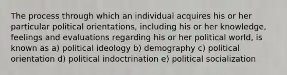 The process through which an individual acquires his or her particular political orientations, including his or her knowledge, feelings and evaluations regarding his or her political world, is known as a) political ideology b) demography c) political orientation d) political indoctrination e) political socialization