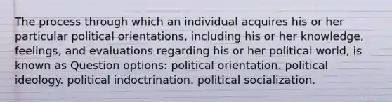 The process through which an individual acquires his or her particular political orientations, including his or her knowledge, feelings, and evaluations regarding his or her political world, is known as Question options: political orientation. political ideology. political indoctrination. political socialization.