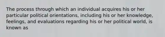 The process through which an individual acquires his or her particular political orientations, including his or her knowledge, feelings, and evaluations regarding his or her political world, is known as