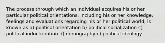 The process through which an individual acquires his or her particular political orientations, including his or her knowledge, feelings and evaluations regarding his or her political world, is known as a) political orientation b) political socialization c) political indoctrination d) demography c) political ideology