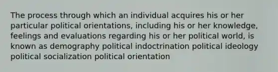 The process through which an individual acquires his or her particular political orientations, including his or her knowledge, feelings and evaluations regarding his or her political world, is known as demography political indoctrination political ideology political socialization political orientation