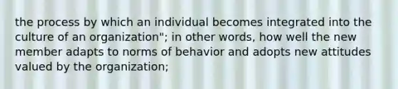 the process by which an individual becomes integrated into the culture of an organization"; in other words, how well the new member adapts to norms of behavior and adopts new attitudes valued by the organization;