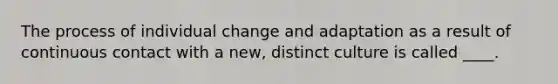 The process of individual change and adaptation as a result of continuous contact with a new, distinct culture is called ____.