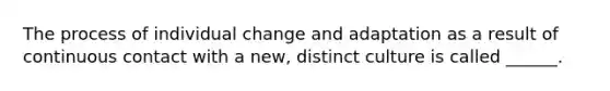 The process of individual change and adaptation as a result of continuous contact with a new, distinct culture is called ______.