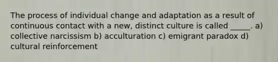 The process of individual change and adaptation as a result of continuous contact with a new, distinct culture is called _____. a) collective narcissism b) acculturation c) emigrant paradox d) cultural reinforcement