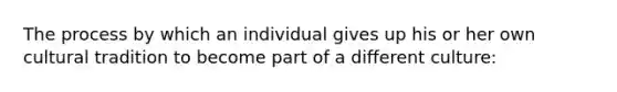 The process by which an individual gives up his or her own cultural tradition to become part of a different culture: